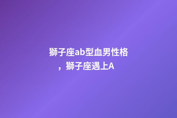 獅子座ab型血男性格，獅子座遇上A